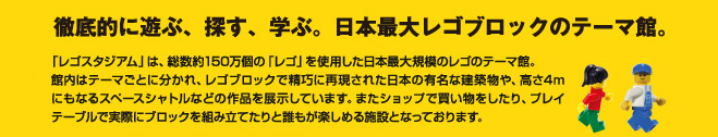 徹底的に遊ぶ、探す、学ぶ。日本最大レゴブロックのテーマ館。「レゴスタジアム」は、総数約150万個の「レゴ」を使用した日本最大規模のレゴのテーマ館。館内はテーマごとに分かれ、レゴブロックで精巧に再現された日本の有名な建築物や、高さ4mにもなるスペースシャトルなどの作品を展示しています。またショップで買い物をしたり、プレイテーブルで実際にブロックを組み立てたりと誰もが楽しめる施設となっております。