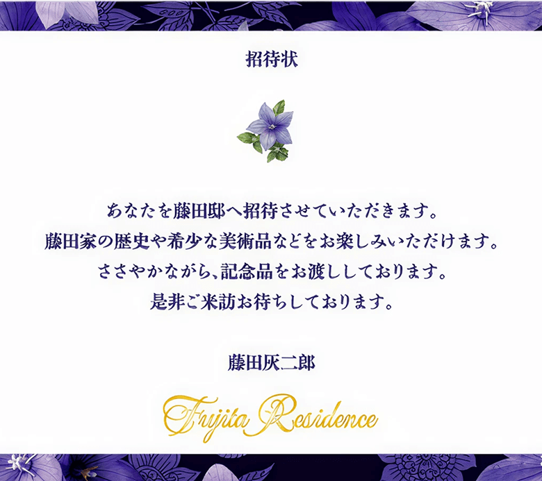 招待状 あなたを藤田邸へ招待させていただきます。藤田家の歴史や希少な美術品などをお楽しみいただけます。ささやかながら、記念品をお渡ししております。是非ご来訪お待ちしております。藤田灰二郎