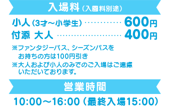 入場料(入園料別途)小人(3才〜小学生)600円 付添 大人 400円 営業時間 10:00〜16:00(最終入場15:00)