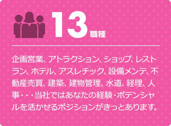 13職種 企画営業、アトラクション、ショップ、レストラン、ホテル、アスレチック、設備メンテ、不動産売買、建築、建物管理、水道、経理、人事・・・当社ではあなたの経験・ポテンシャルを活かせるポジションがきっとあります。