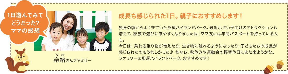 1日遊んでみてどうだった?ママの感想 奈緒（なお）さんファミリー 成長も感じられた1日。親子におすすめします！ 独身の頃からよく来ていた那須ハイランドパーク。最近小さい子向けのアトラクションも増えて、家族で遊びに来やすくなりましたね！ママ友には年間パスポートを持っている人も。今日は、乗れる乗り物が増えたり、生き物に触れるようになったり、子どもたちの成長が感じられたのもうれしかった♪ 秋なら、秋休みや運動会の振替休日にまた来ようかな。ファミリーに那須ハイランドパーク、おすすめです！