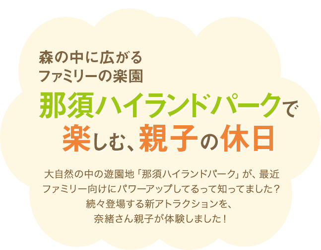 森の中に広がるファミリーの楽園 那須ハイランドパークで楽しむ、親子の休日 大自然の中の遊園地「那須ハイランドパーク」が、最近ファミリー向けにパワーアップしてるって知ってました？続々登場する新アトラクションを、奈緒さん親子が体験しました！